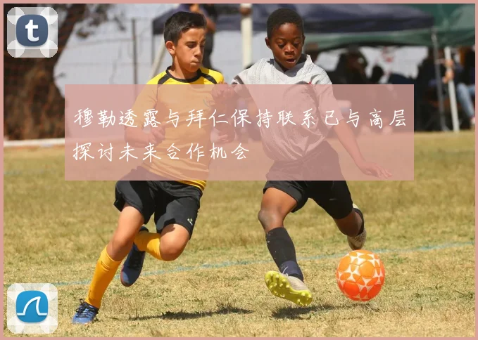 穆勒透露与拜仁保持联系已与高层探讨未来合作机会