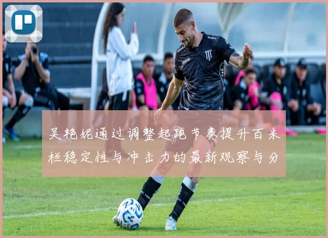 吴艳妮通过调整起跑节奏提升百米栏稳定性与冲击力的最新观察与分析
