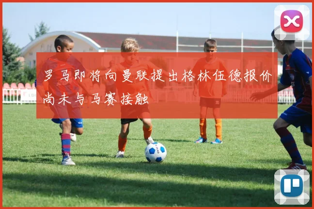 罗马即将向曼联提出格林伍德报价尚未与马赛接触