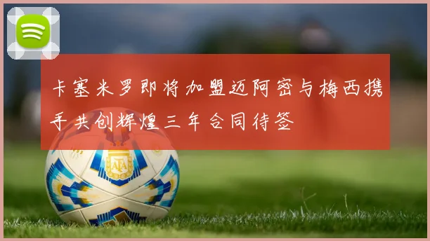 卡塞米罗即将加盟迈阿密与梅西携手共创辉煌三年合同待签