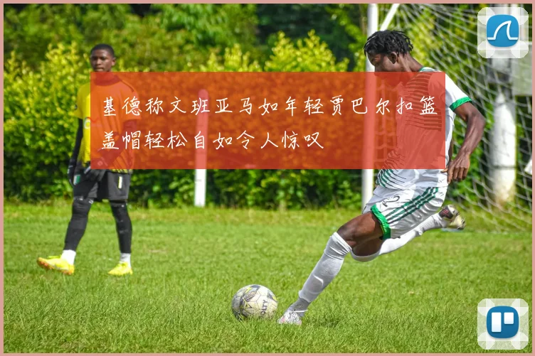 基德称文班亚马如年轻贾巴尔扣篮盖帽轻松自如令人惊叹