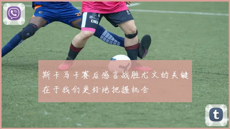 斯卡马卡赛后感言战胜尤文的关键在于我们更好地把握机会