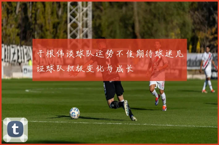 于根伟谈球队运势不佳期待球迷见证球队积极变化与成长