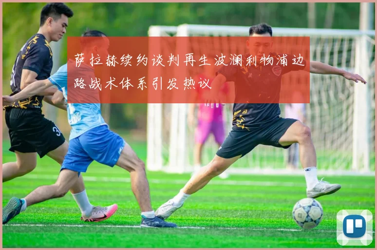 萨拉赫续约谈判再生波澜利物浦边路战术体系引发热议