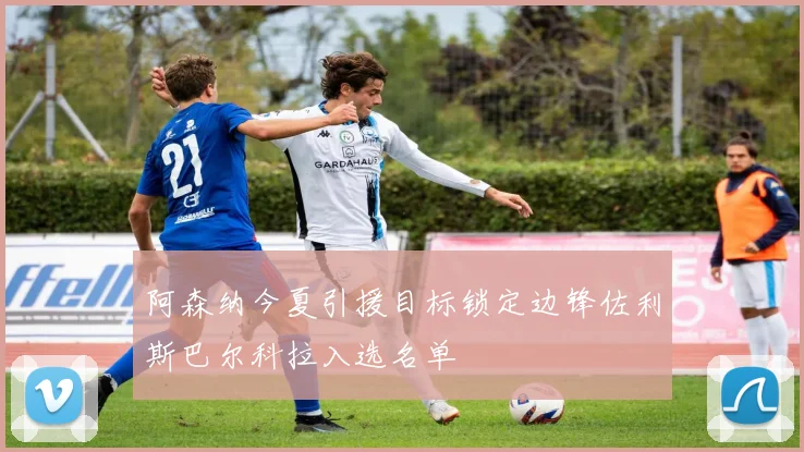 阿森纳今夏引援目标锁定边锋佐利斯巴尔科拉入选名单