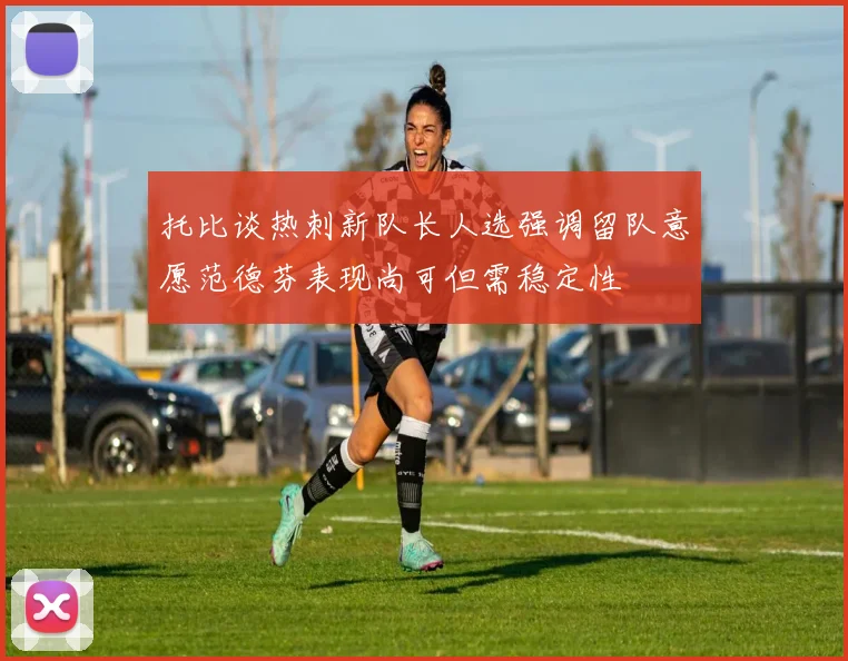 托比谈热刺新队长人选强调留队意愿范德芬表现尚可但需稳定性