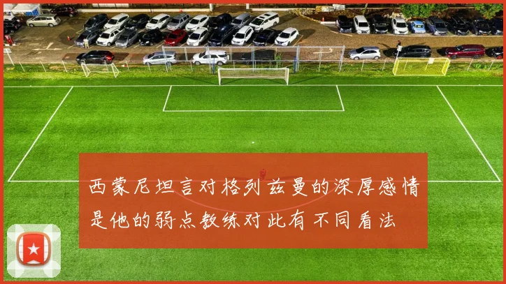 西蒙尼坦言对格列兹曼的深厚感情是他的弱点教练对此有不同看法
