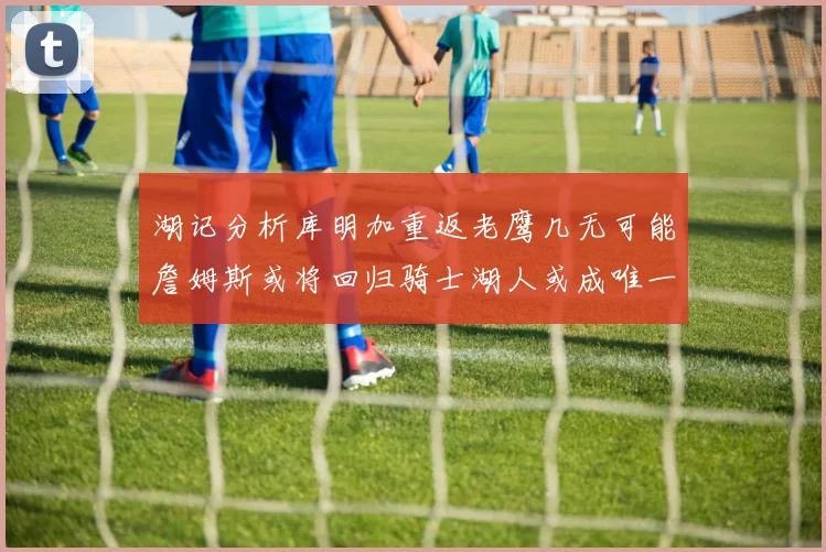 湖记分析库明加重返老鹰几无可能詹姆斯或将回归骑士湖人或成唯一选择
