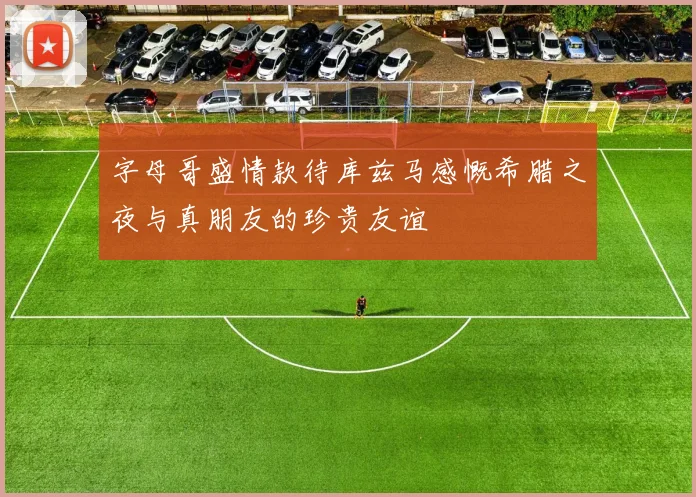 字母哥盛情款待库兹马感慨希腊之夜与真朋友的珍贵友谊