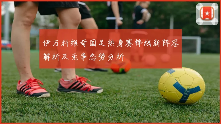 伊万科维奇国足热身赛锋线新阵容解析及竞争态势分析