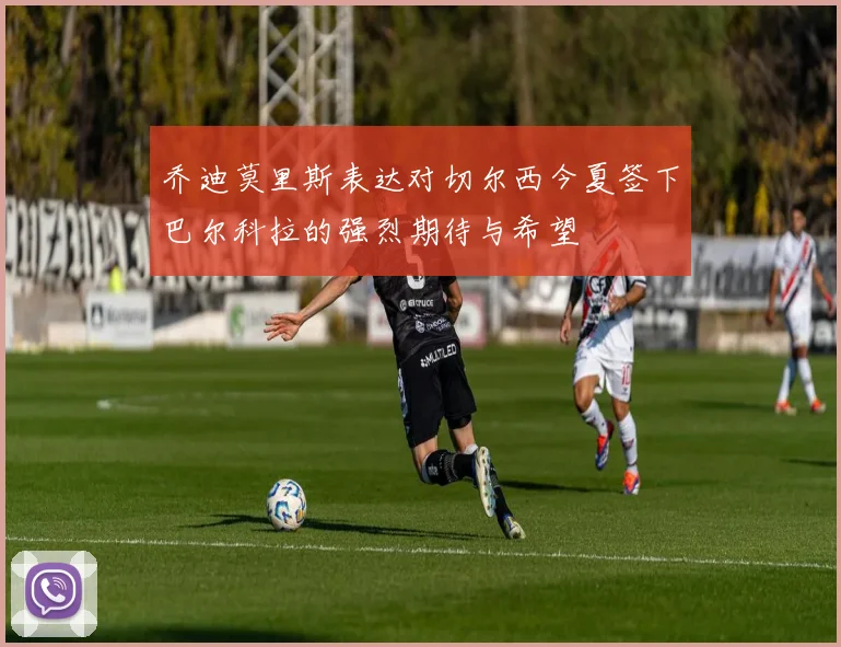 乔迪莫里斯表达对切尔西今夏签下巴尔科拉的强烈期待与希望