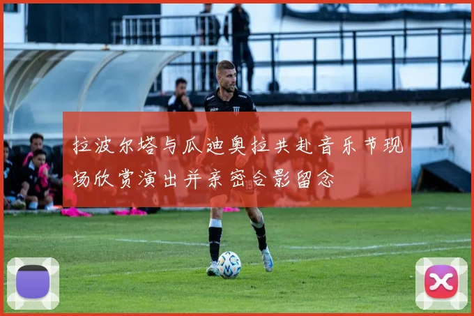 拉波尔塔与瓜迪奥拉共赴音乐节现场欣赏演出并亲密合影留念