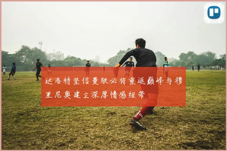 达洛特坚信曼联必将重返巅峰与穆里尼奥建立深厚情感纽带
