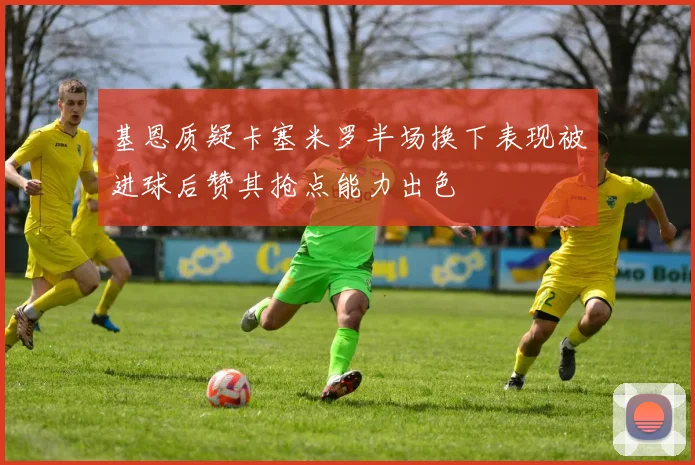 基恩质疑卡塞米罗半场换下表现被进球后赞其抢点能力出色