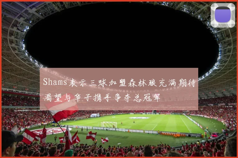 Shams表示三球加盟森林狼充满期待渴望与华子携手争夺总冠军