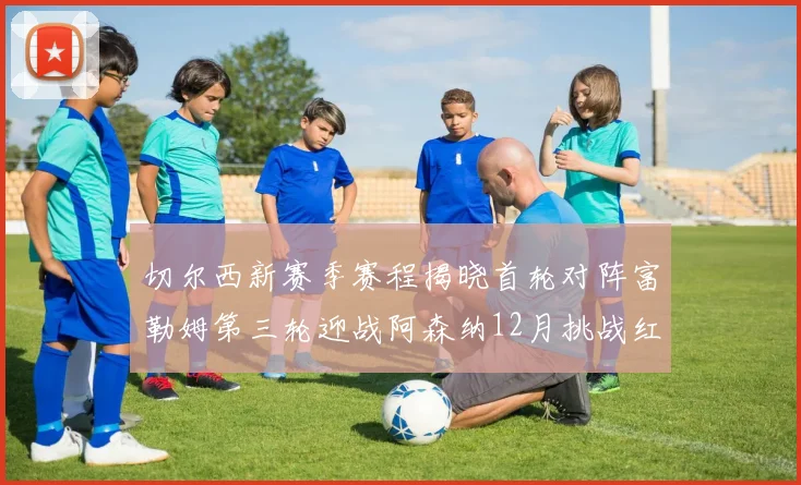 切尔西新赛季赛程揭晓首轮对阵富勒姆第三轮迎战阿森纳12月挑战红军和蓝月亮