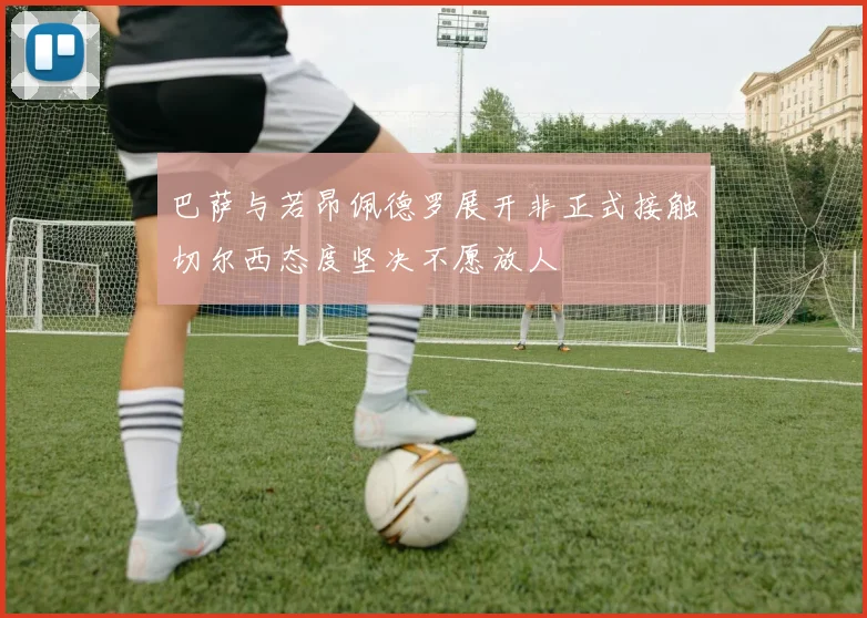 巴萨与若昂佩德罗展开非正式接触切尔西态度坚决不愿放人