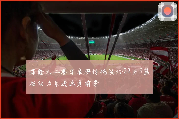 菲隆大二赛季表现惊艳场均22分5篮板助力乐透选秀前景