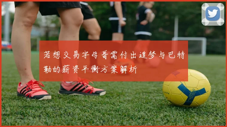 若想交易字母哥需付出追梦与巴特勒的薪资平衡方案解析