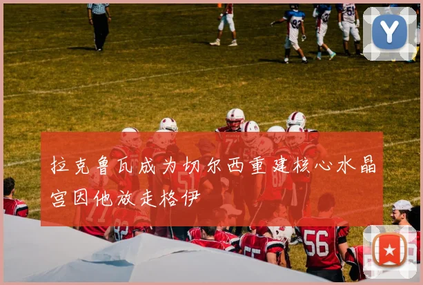 拉克鲁瓦成为切尔西重建核心水晶宫因他放走格伊
