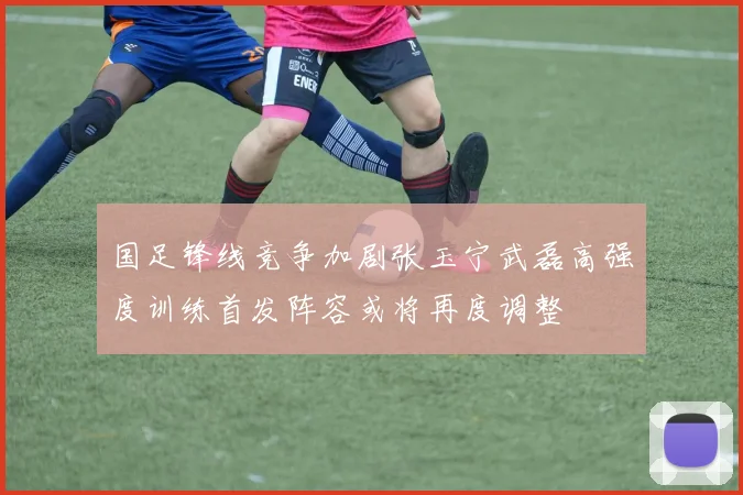国足锋线竞争加剧张玉宁武磊高强度训练首发阵容或将再度调整