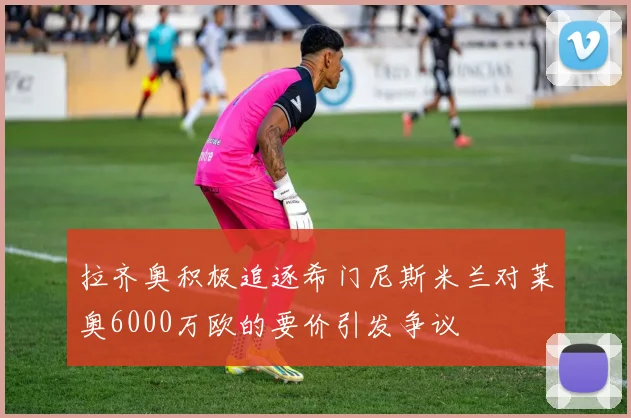 拉齐奥积极追逐希门尼斯米兰对莱奥6000万欧的要价引发争议