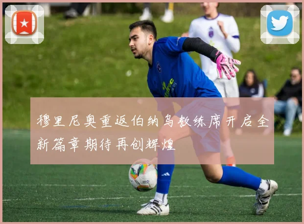 穆里尼奥重返伯纳乌教练席开启全新篇章期待再创辉煌